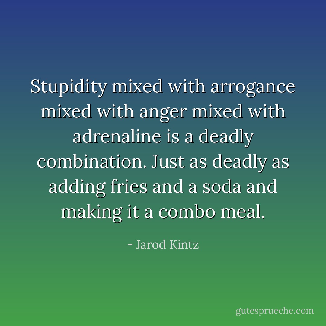Stupidity mixed with arrogance mixed with anger mixed with adrenaline is a deadly combination. Just as deadly as adding fries and a soda and making it a combo meal. - Jarod Kintz