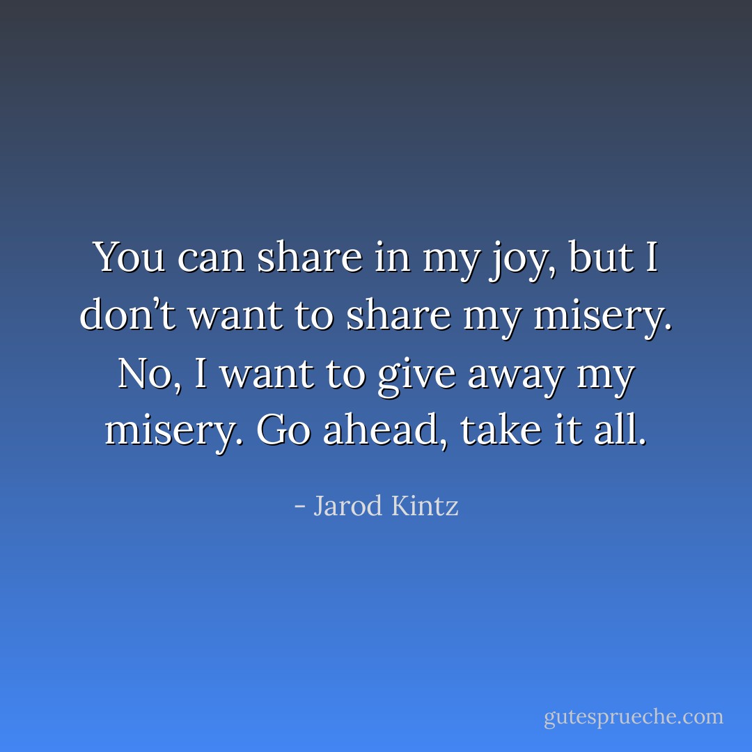 You can share in my joy, but I don’t want to share my misery. No, I want to give away my misery. Go ahead, take it all. - Jarod Kintz