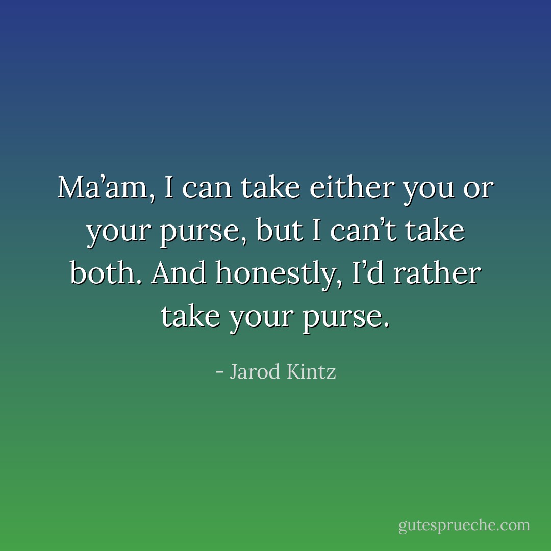 Ma’am, I can take either you or your purse, but I can’t take both. And honestly, I’d rather take your purse. - Jarod Kintz