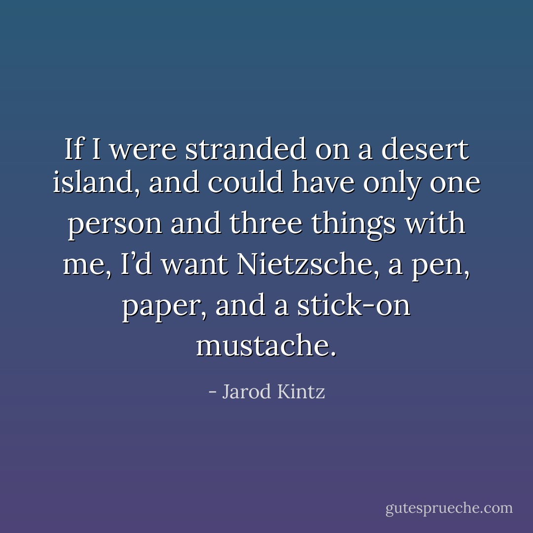 If I were stranded on a desert island, and could have only one person and three things with me, I’d want Nietzsche, a pen, paper, and a stick-on mustache. - Jarod Kintz