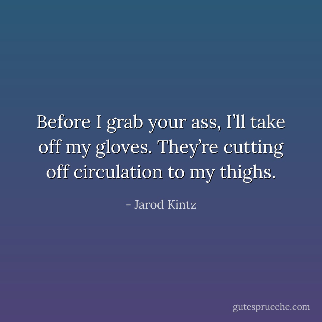 Before I grab your ass, I’ll take off my gloves. They’re cutting off circulation to my thighs. - Jarod Kintz