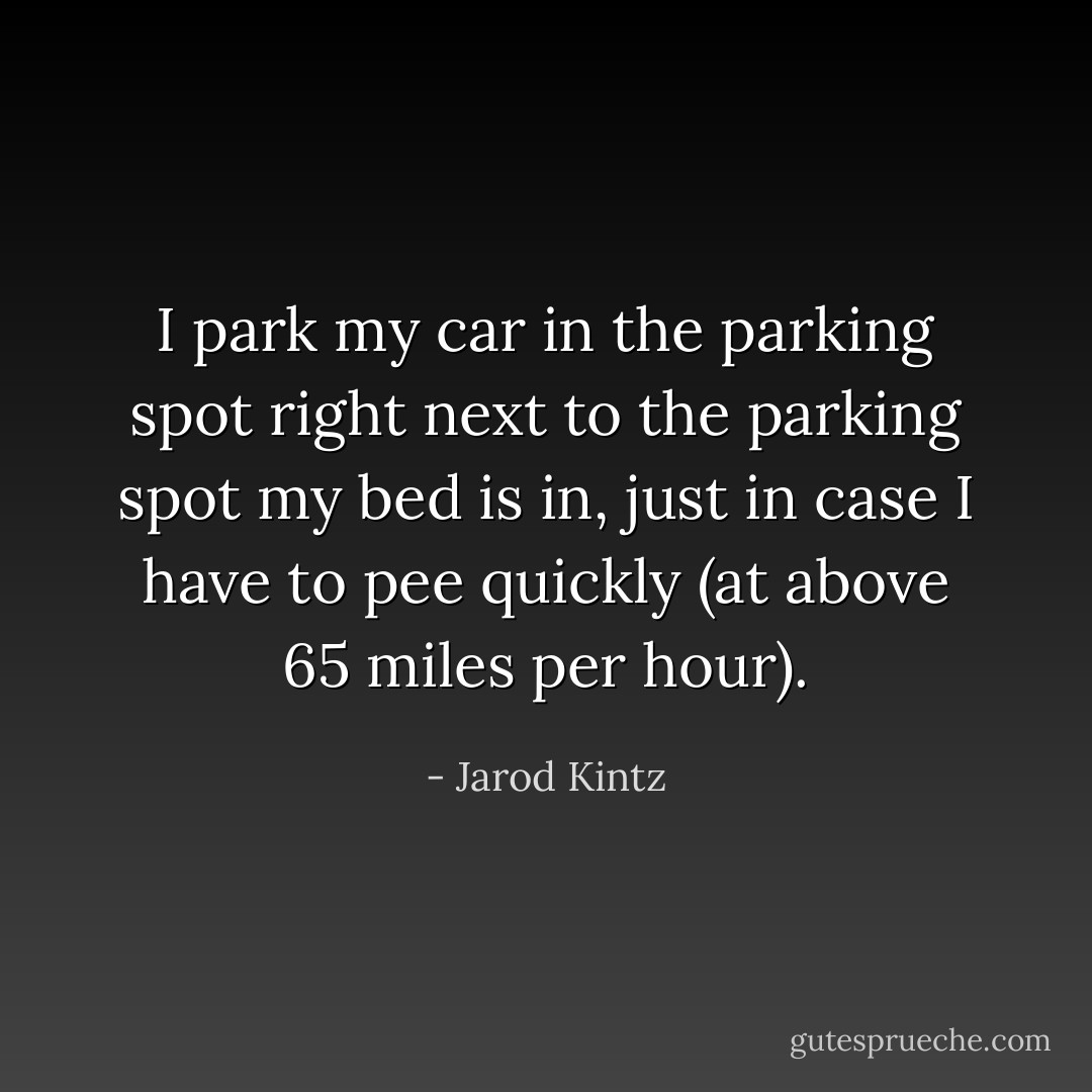 I park my car in the parking spot right next to the parking spot my bed is in, just in case I have to pee quickly (at above 65 miles per hour). - Jarod Kintz