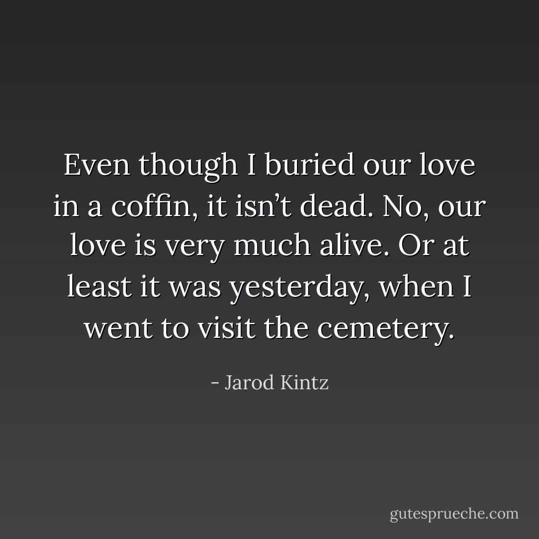 Even though I buried our love in a coffin, it isn’t dead. No, our love is very much alive. Or at least it was yesterday, when I went to visit the cemetery. - Jarod Kintz