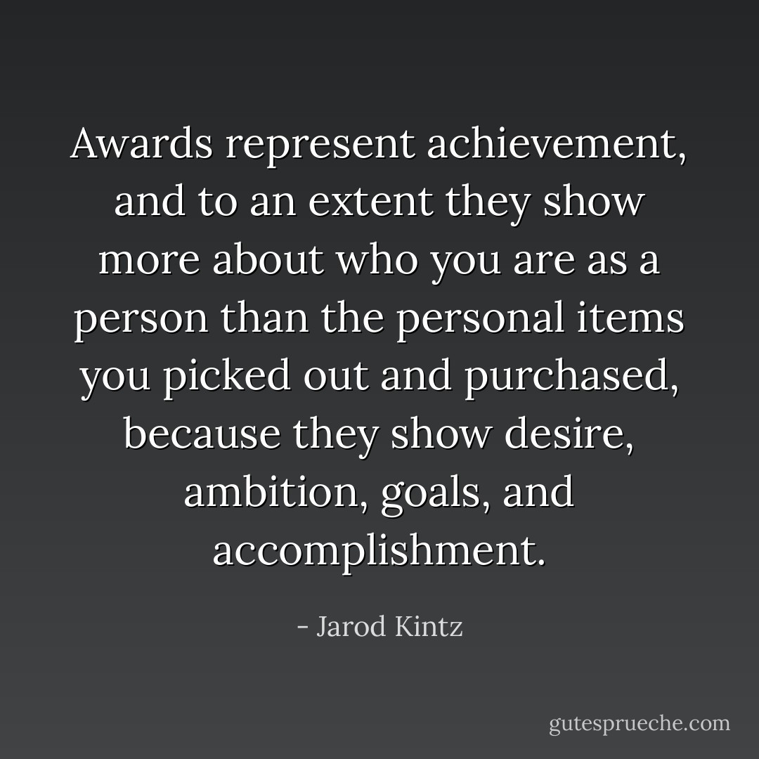 Awards represent achievement, and to an extent they show more about who you are as a person than the personal items you picked out and purchased, because they show desire, ambition, goals, and accomplishment. - Jarod Kintz