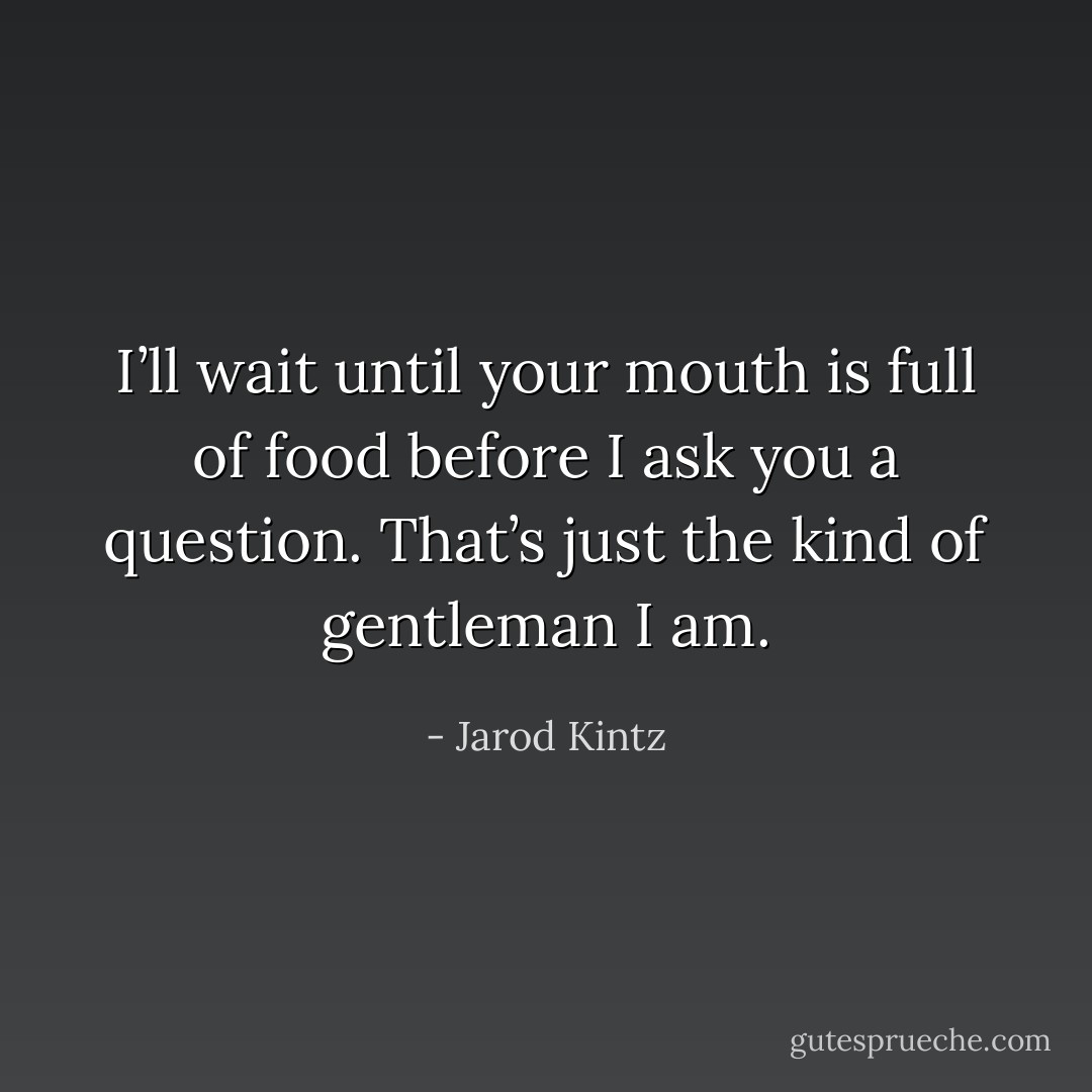I’ll wait until your mouth is full of food before I ask you a question. That’s just the kind of gentleman I am. - Jarod Kintz