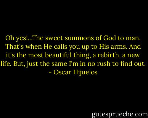 Oh yes!...The sweet summons of God to man. That's when He calls you up to His arms. And it's the most beautiful thing, a rebirth, a new life. But, just the same I'm in no rush to find out. - Oscar Hijuelos