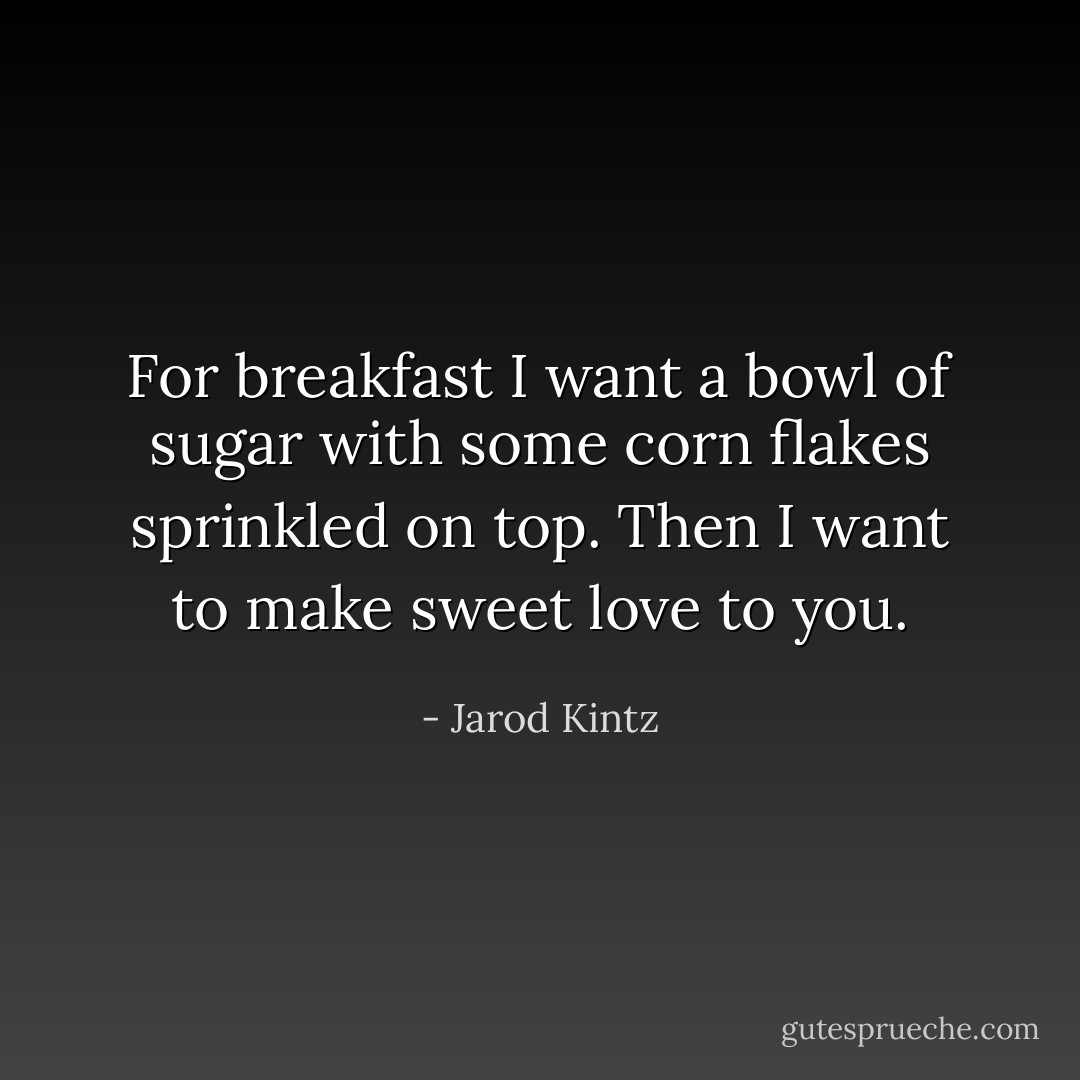 For breakfast I want a bowl of sugar with some corn flakes sprinkled on top. Then I want to make sweet love to you. - Jarod Kintz