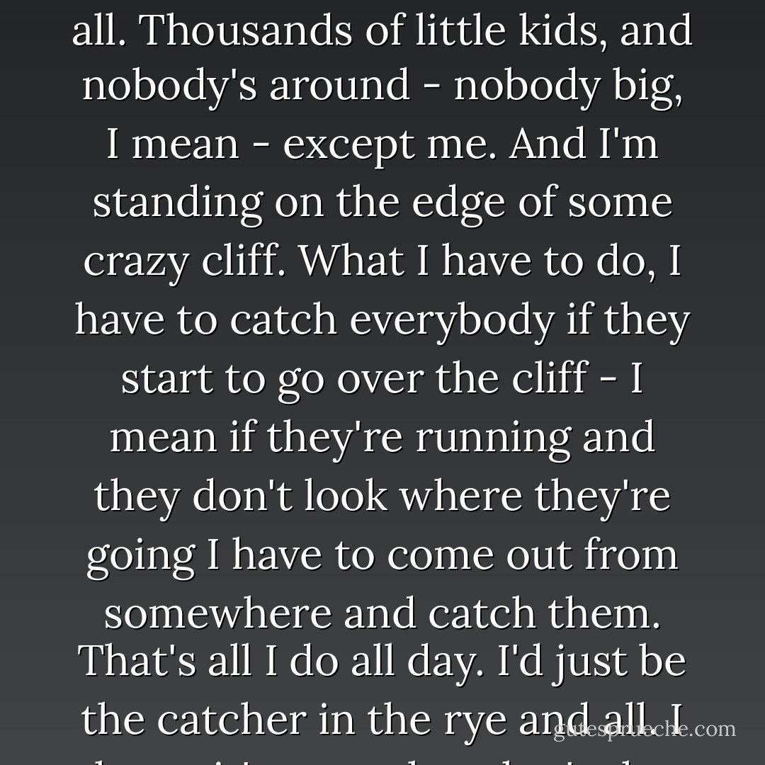 Anyway, I keep picturing all these little kids playing some game in this big field of rye and all. Thousands of little kids, and nobody's around - nobody big, I mean - except me. And I'm standing on the edge of some crazy cliff. What I have to do, I have to catch everybody if they start to go over the cliff - I mean if they're running and they don't look where they're going I have to come out from somewhere and catch them. That's all I do all day. I'd just be the catcher in the rye and all. I know it's crazy, but that's the only thing I'd really like to be. - J.D. Salinger