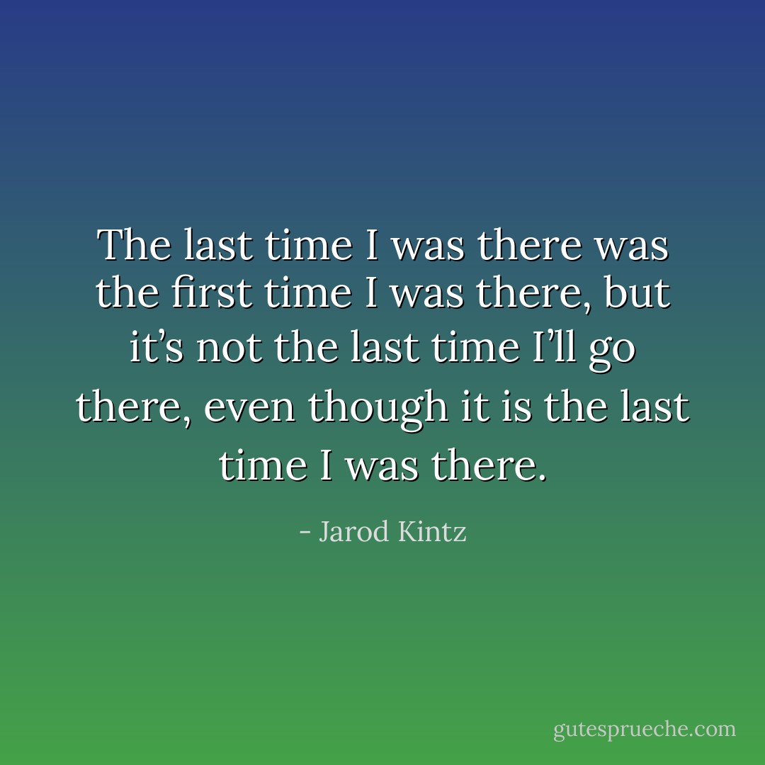 The last time I was there was the first time I was there, but it’s not the last time I’ll go there, even though it is the last time I was there. - Jarod Kintz