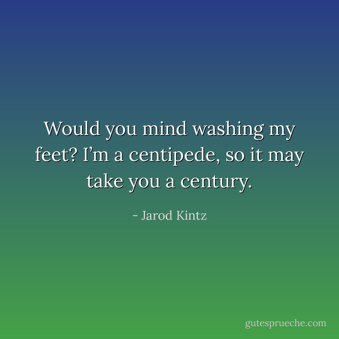 Would you mind washing my feet? I’m a centipede, so it may take you a century. - Jarod Kintz