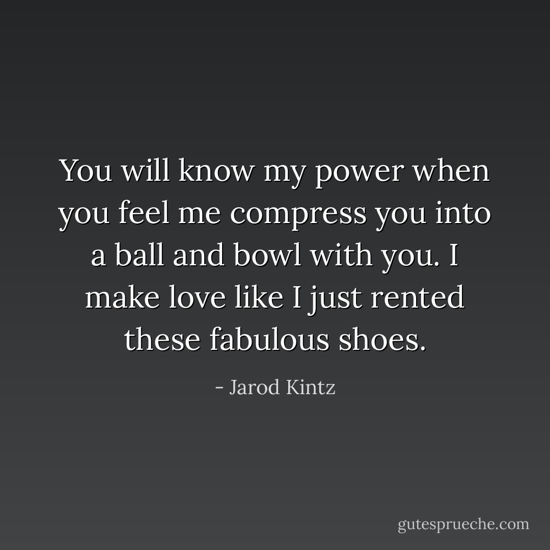 You will know my power when you feel me compress you into a ball and bowl with you. I make love like I just rented these fabulous shoes. - Jarod Kintz