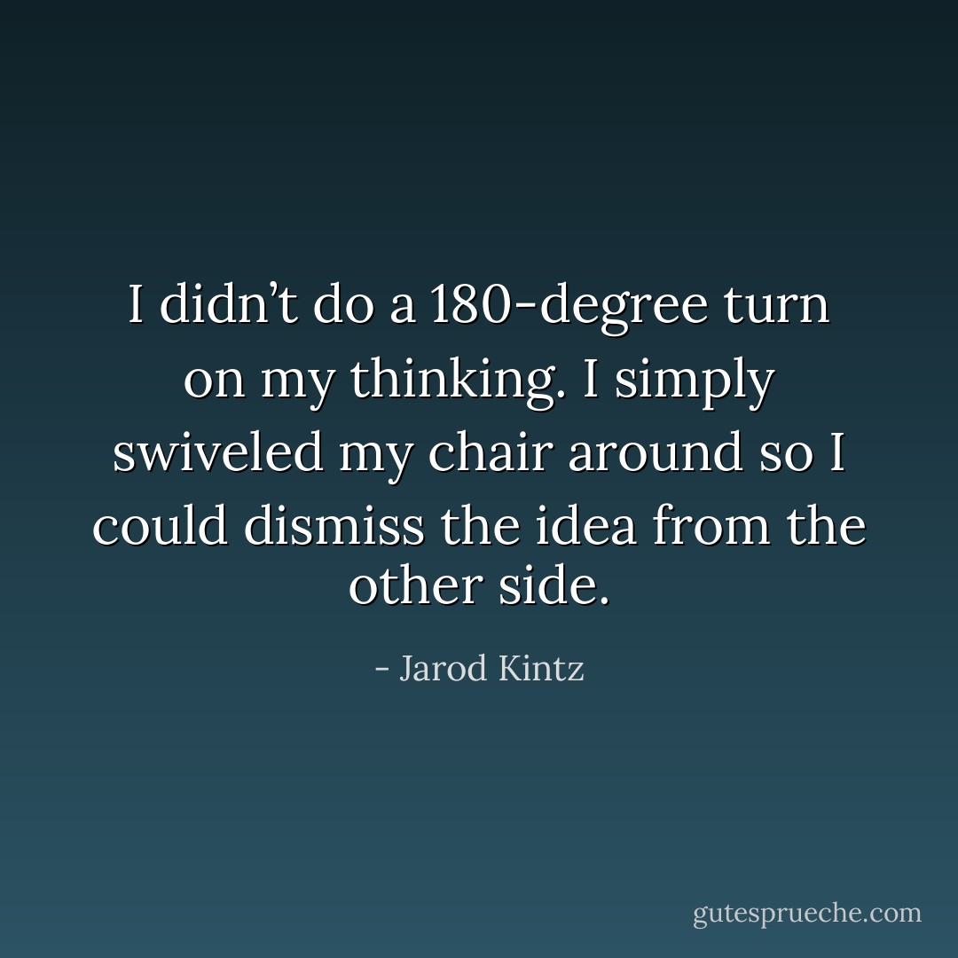 I didn’t do a 180-degree turn on my thinking. I simply swiveled my chair around so I could dismiss the idea from the other side. - Jarod Kintz
