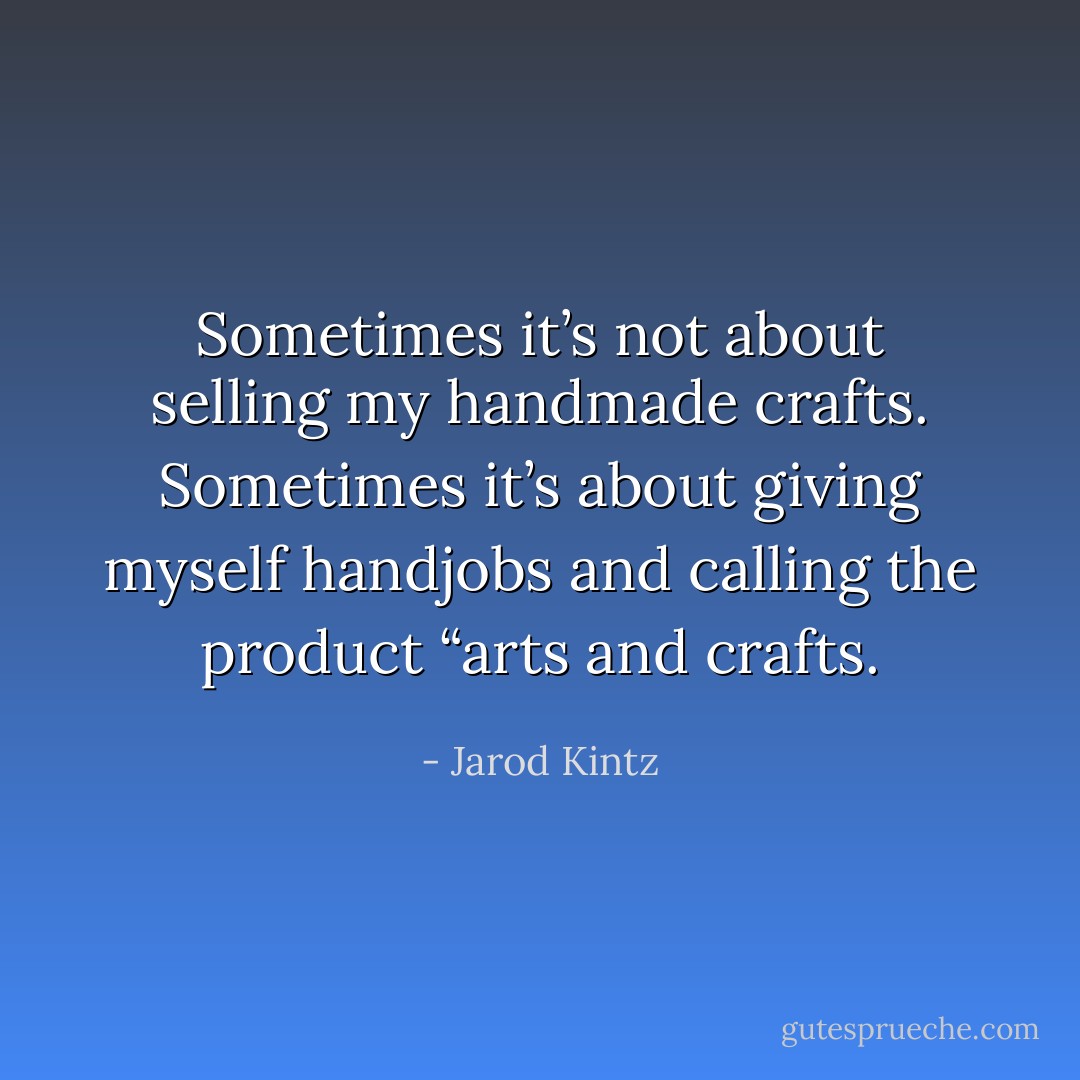 Sometimes it’s not about selling my handmade crafts. Sometimes it’s about giving myself handjobs and calling the product “arts and crafts. - Jarod Kintz