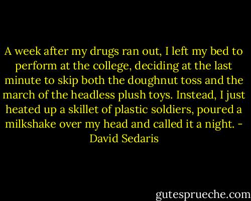 A week after my drugs ran out, I left my bed to perform at the college, deciding at the last minute to skip both the doughnut toss and the march of the headless plush toys. Instead, I just heated up a skillet of plastic soldiers, poured a milkshake over my head and called it a night. - David Sedaris