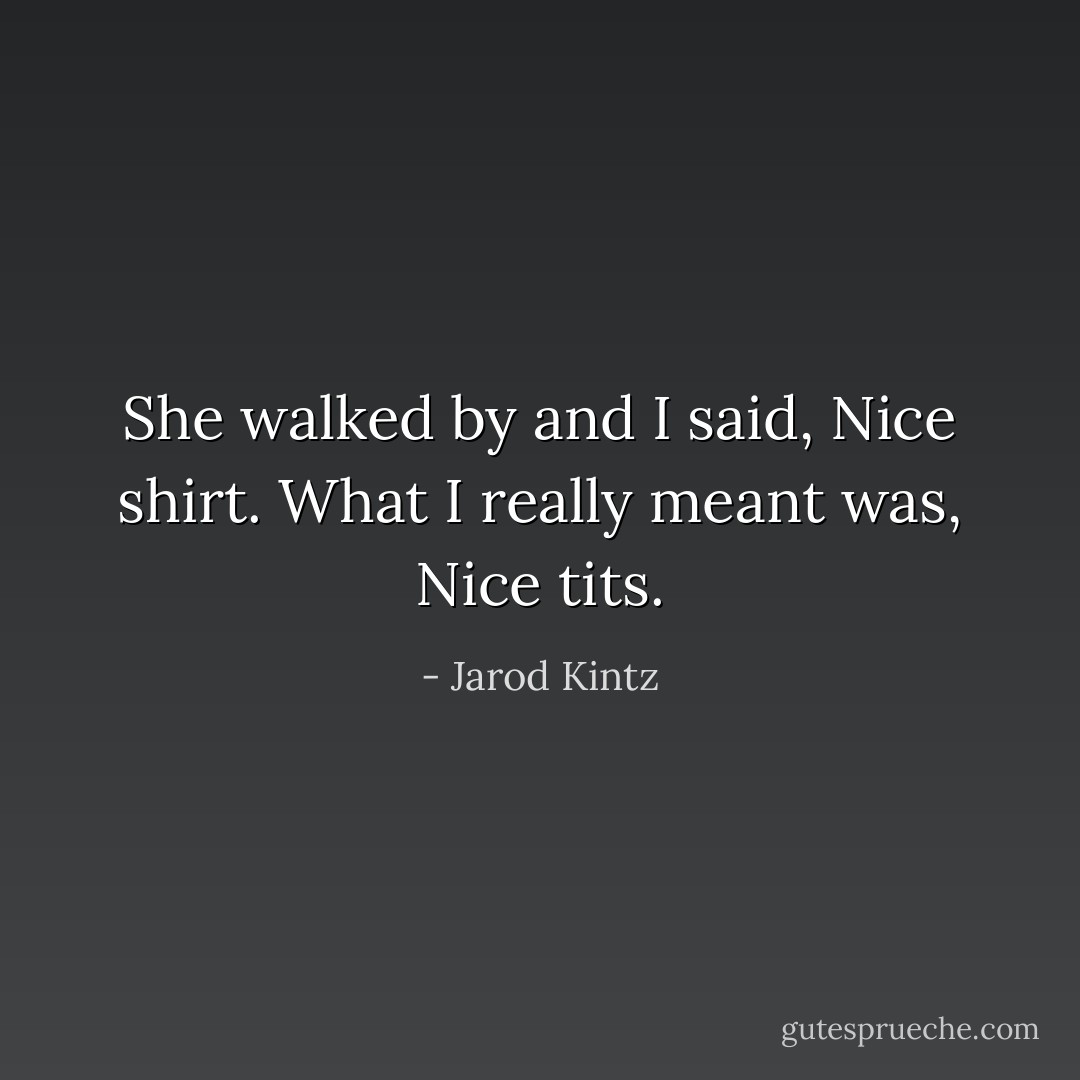 She walked by and I said, Nice shirt. What I really meant was, Nice tits. - Jarod Kintz