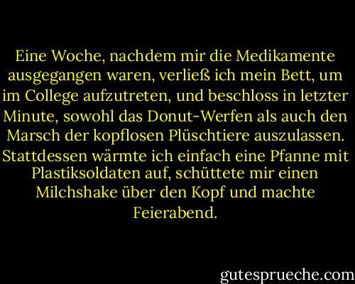 Eine Woche, nachdem mir die Medikamente ausgegangen waren, verließ ich mein Bett, um im College aufzutreten, und beschloss in letzter Minute, sowohl das Donut-Werfen als auch den Marsch der kopflosen Plüschtiere auszulassen. Stattdessen wärmte ich einfach eine Pfanne mit Plastiksoldaten auf, schüttete mir einen Milchshake über den Kopf und machte Feierabend. - David Sedaris<