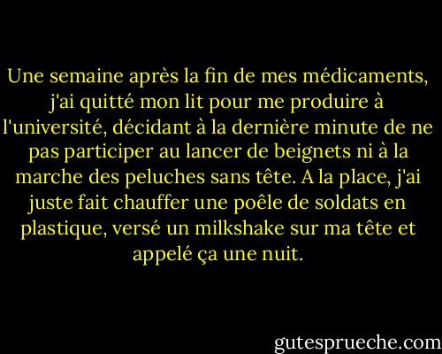 Une semaine après la fin de mes médicaments, j'ai quitté mon lit pour me produire à l'université, décidant à la dernière minute de ne pas participer au lancer de beignets ni à la marche des peluches sans tête. A la place, j'ai juste fait chauffer une poêle de soldats en plastique, versé un milkshake sur ma tête et appelé ça une nuit. - David Sedaris