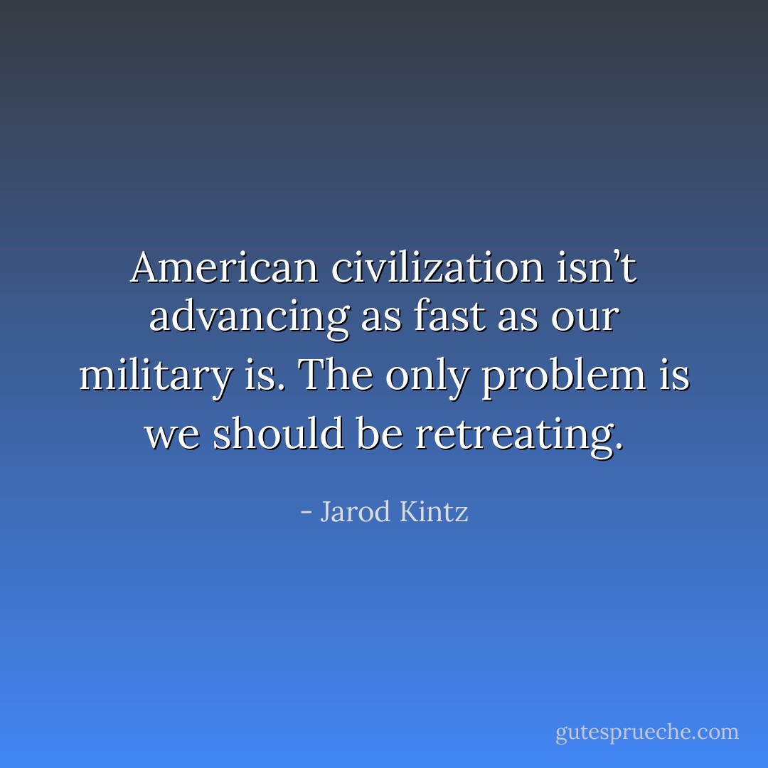 American civilization isn’t advancing as fast as our military is. The only problem is we should be retreating. - Jarod Kintz