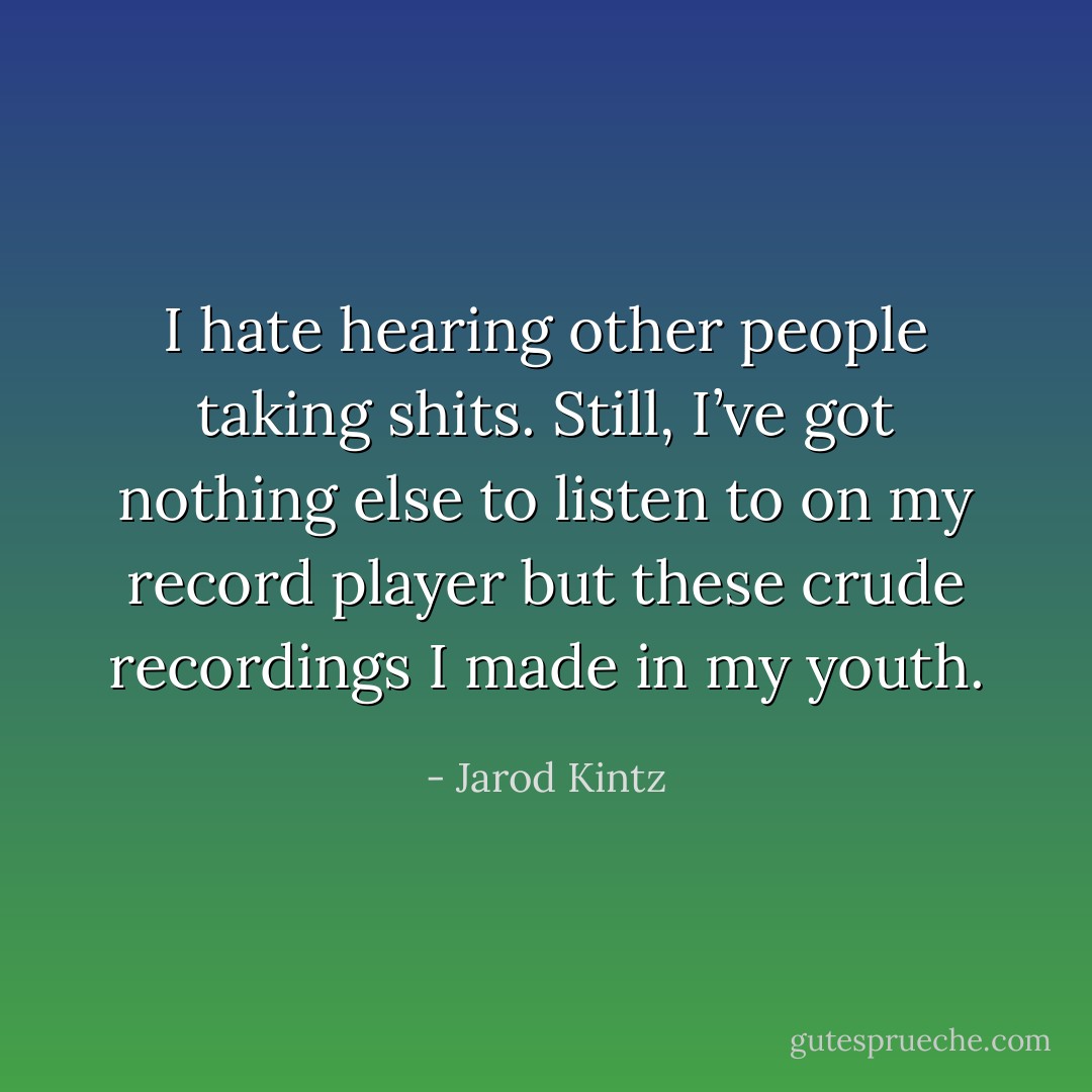 I hate hearing other people taking shits. Still, I’ve got nothing else to listen to on my record player but these crude recordings I made in my youth. - Jarod Kintz