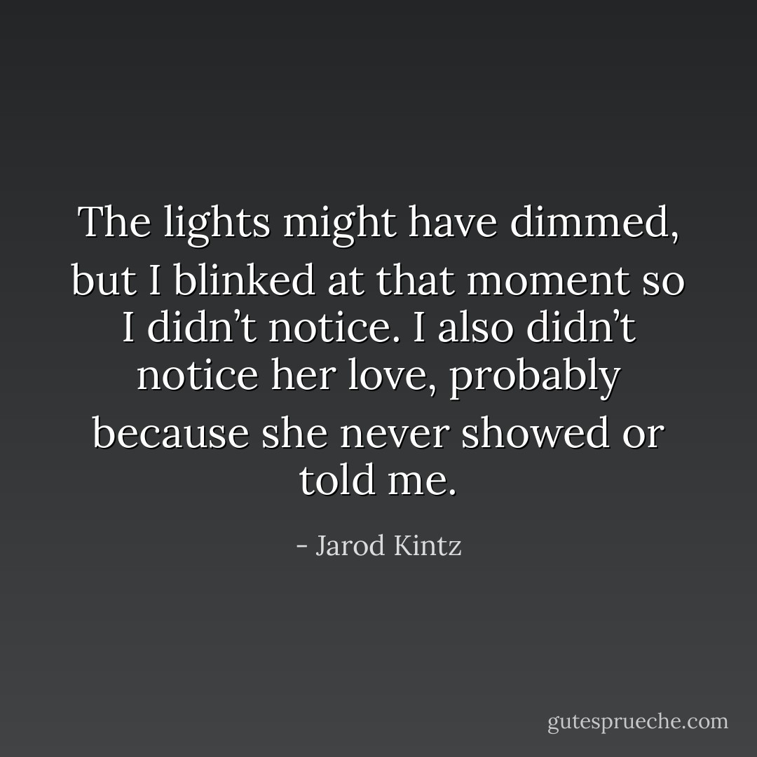 The lights might have dimmed, but I blinked at that moment so I didn’t notice. I also didn’t notice her love, probably because she never showed or told me. - Jarod Kintz