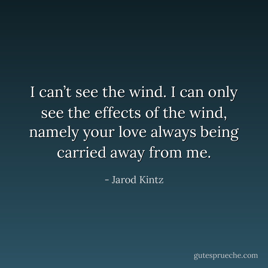 I can’t see the wind. I can only see the effects of the wind, namely your love always being carried away from me. - Jarod Kintz