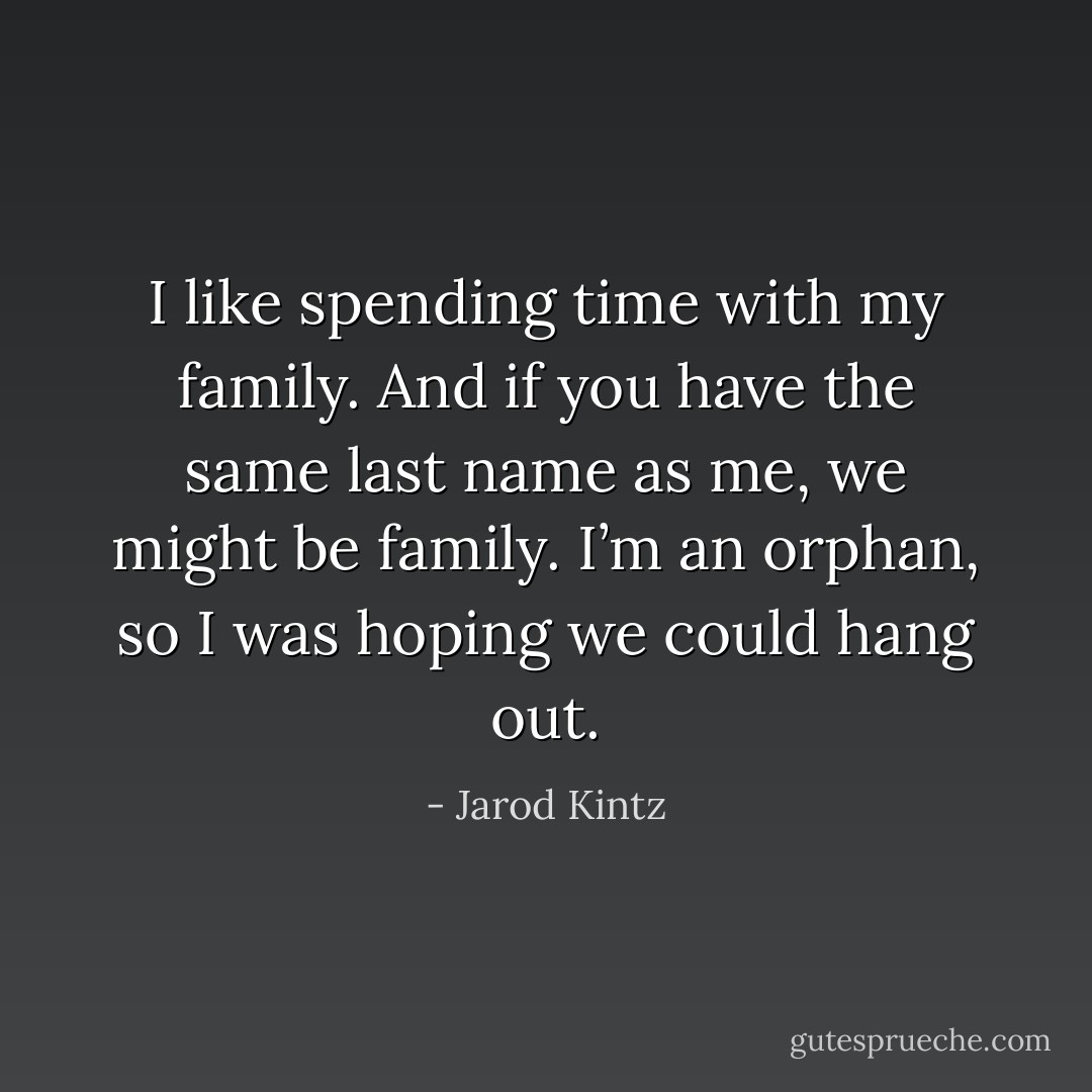 I like spending time with my family. And if you have the same last name as me, we might be family. I’m an orphan, so I was hoping we could hang out. - Jarod Kintz