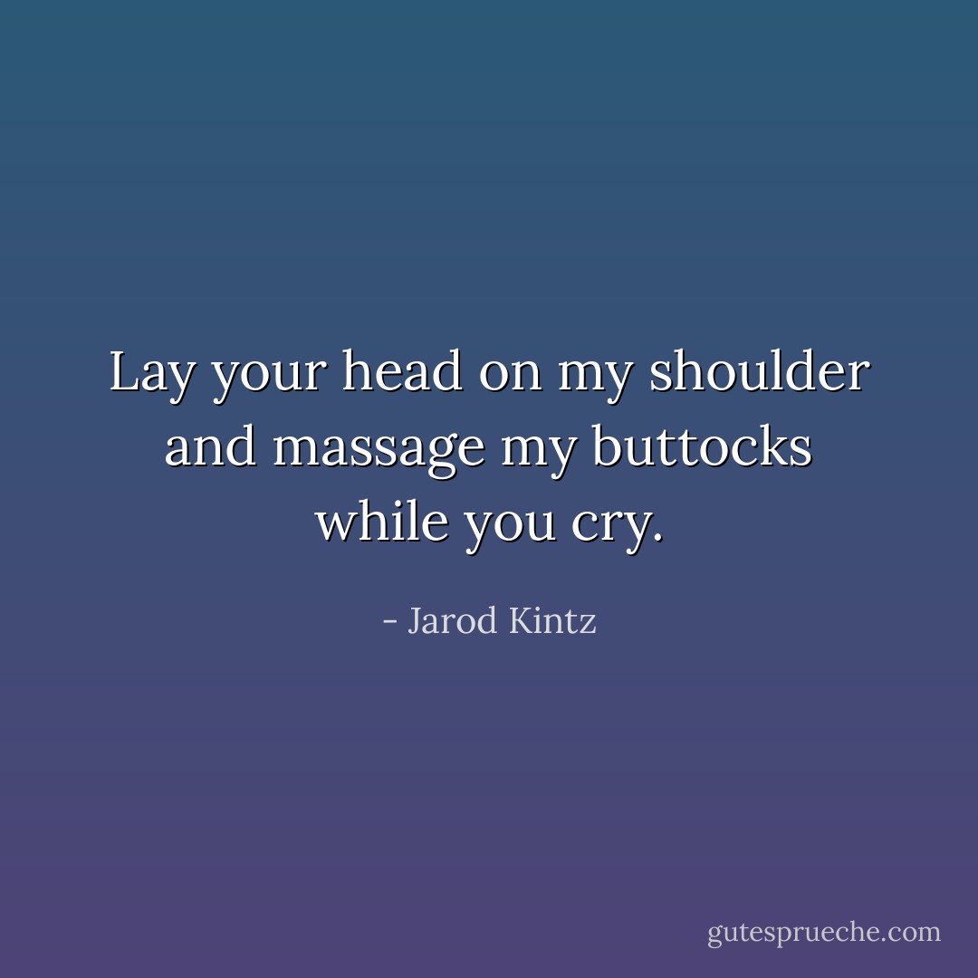 Lay your head on my shoulder and massage my buttocks while you cry. - Jarod Kintz