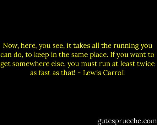 Now, here, you see, it takes all the running you can do, to keep in the same place. If you want to get somewhere else, you must run at least twice as fast as that! - Lewis Carroll