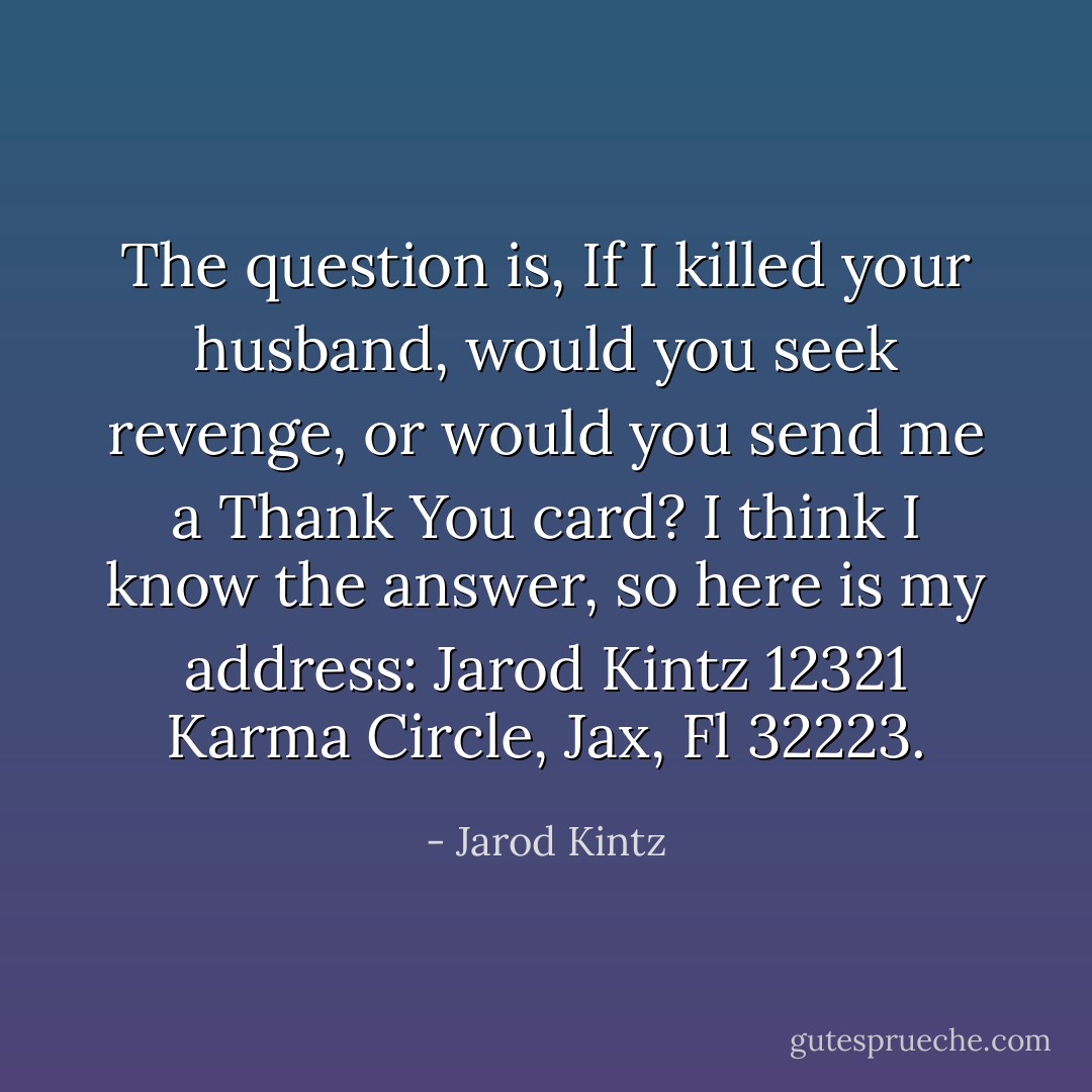 The question is, If I killed your husband, would you seek revenge, or would you send me a Thank You card? I think I know the answer, so here is my address: Jarod Kintz 12321 Karma Circle, Jax, Fl 32223. - Jarod Kintz