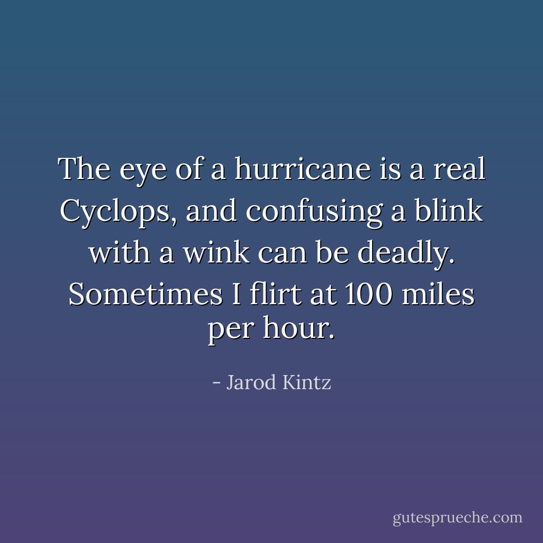 The eye of a hurricane is a real Cyclops, and confusing a blink with a wink can be deadly. Sometimes I flirt at 100 miles per hour. - Jarod Kintz