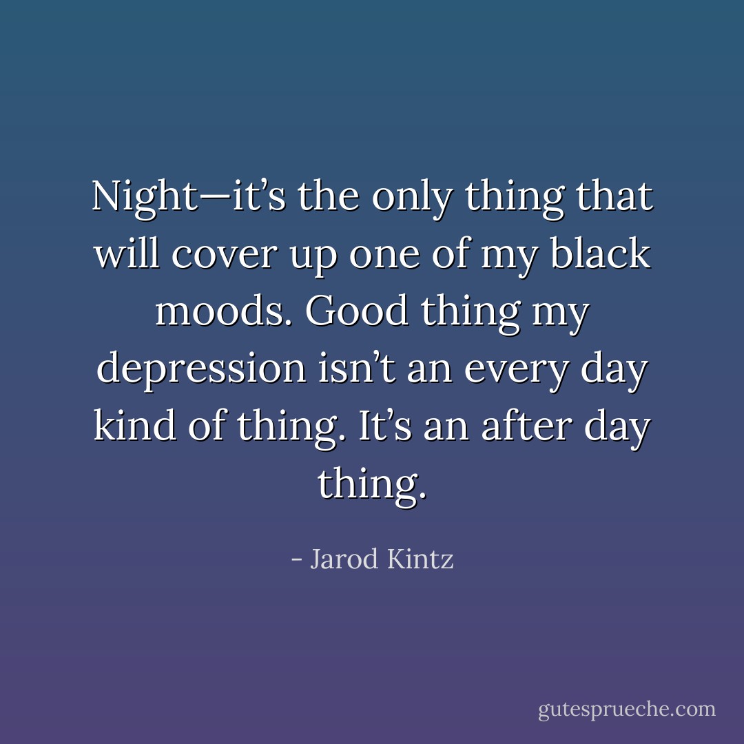 Night—it’s the only thing that will cover up one of my black moods. Good thing my depression isn’t an every day kind of thing. It’s an after day thing. - Jarod Kintz