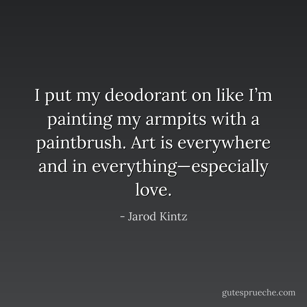I put my deodorant on like I’m painting my armpits with a paintbrush. Art is everywhere and in everything—especially love. - Jarod Kintz