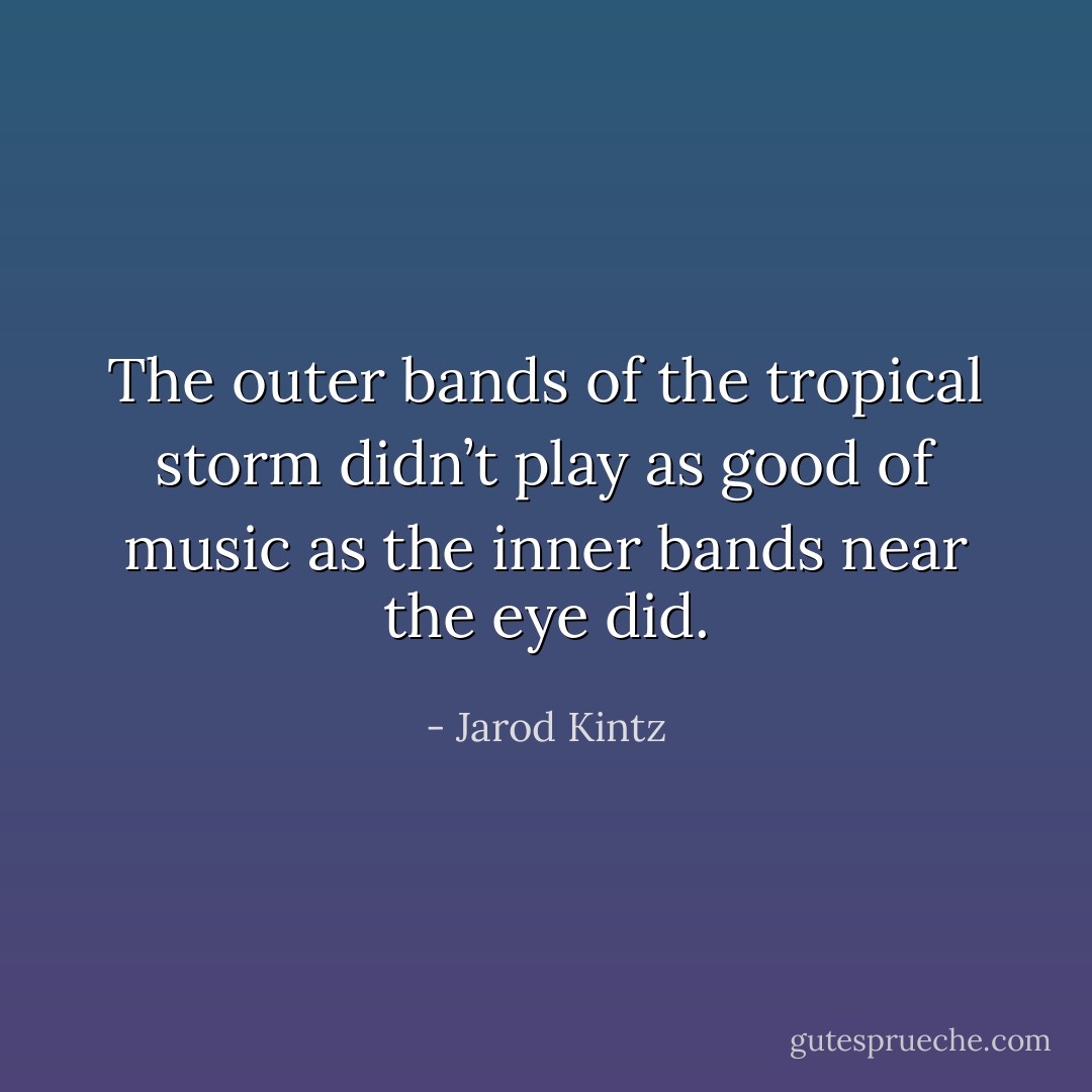 The outer bands of the tropical storm didn’t play as good of music as the inner bands near the eye did. - Jarod Kintz