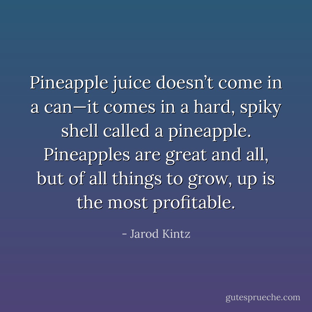 Pineapple juice doesn’t come in a can—it comes in a hard, spiky shell called a pineapple. Pineapples are great and all, but of all things to grow, up is the most profitable. - Jarod Kintz