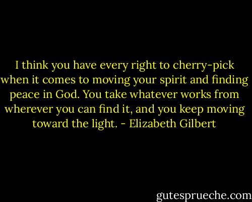 I think you have every right to cherry-pick when it comes to moving your spirit and finding peace in God. You take whatever works from wherever you can find it, and you keep moving toward the light. - Elizabeth Gilbert