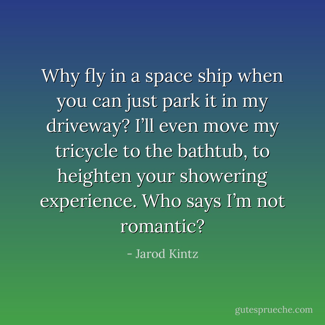 Why fly in a space ship when you can just park it in my driveway? I’ll even move my tricycle to the bathtub, to heighten your showering experience. Who says I’m not romantic? - Jarod Kintz