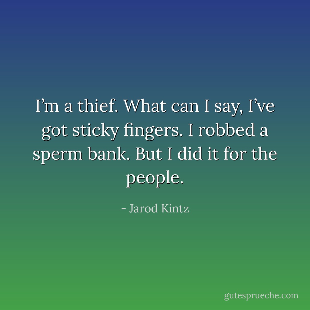 I’m a thief. What can I say, I’ve got sticky fingers. I robbed a sperm bank. But I did it for the people. - Jarod Kintz