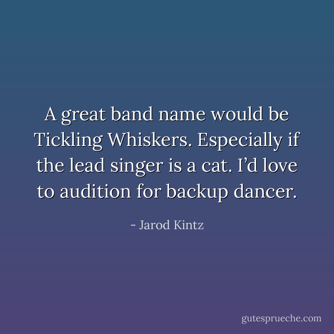 A great band name would be Tickling Whiskers. Especially if the lead singer is a cat. I’d love to audition for backup dancer. - Jarod Kintz