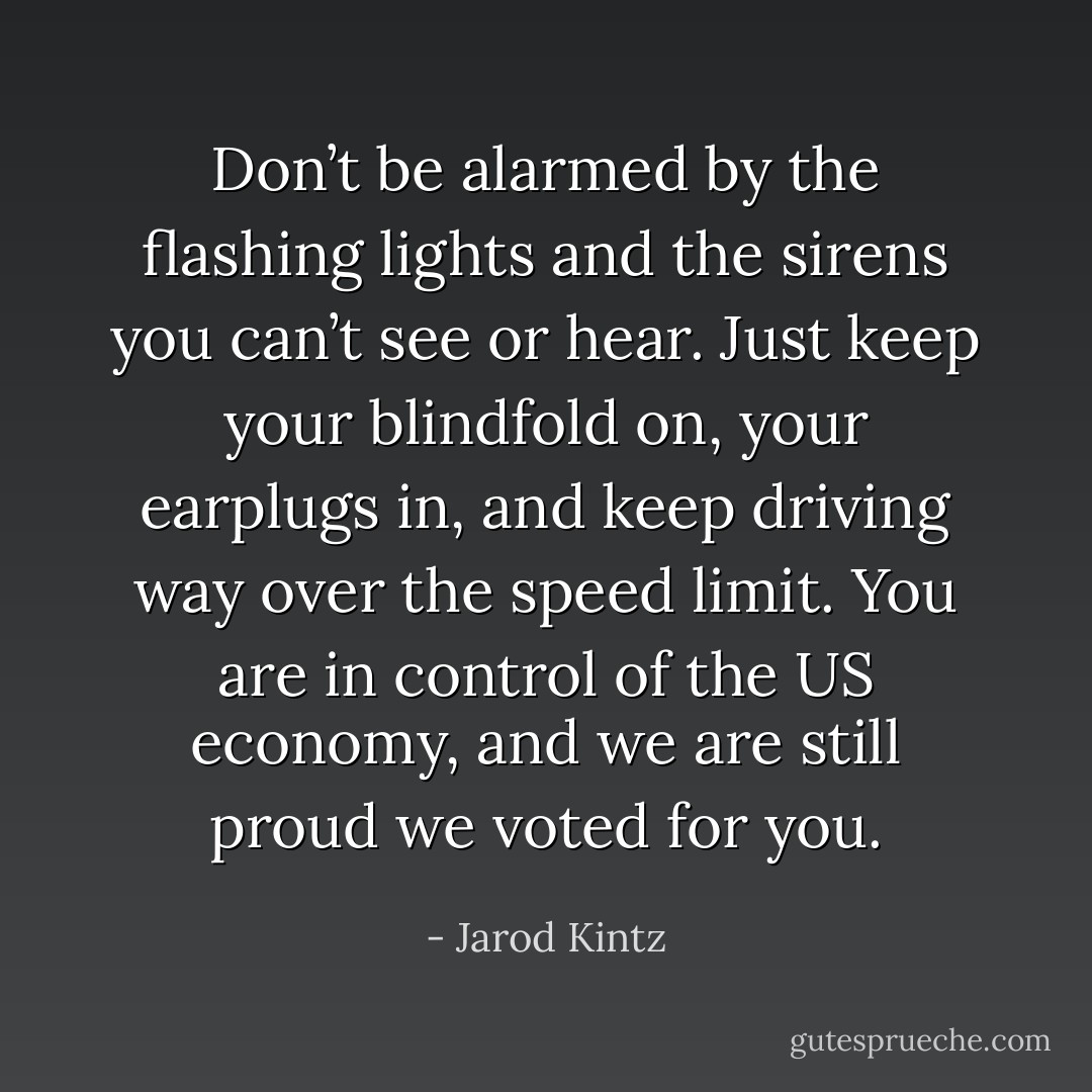 Don’t be alarmed by the flashing lights and the sirens you can’t see or hear. Just keep your blindfold on, your earplugs in, and keep driving way over the speed limit. You are in control of the US economy, and we are still proud we voted for you. - Jarod Kintz