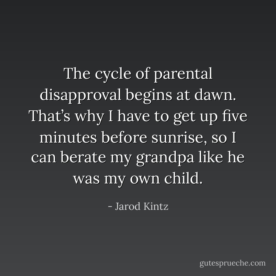 The cycle of parental disapproval begins at dawn. That’s why I have to get up five minutes before sunrise, so I can berate my grandpa like he was my own child. - Jarod Kintz