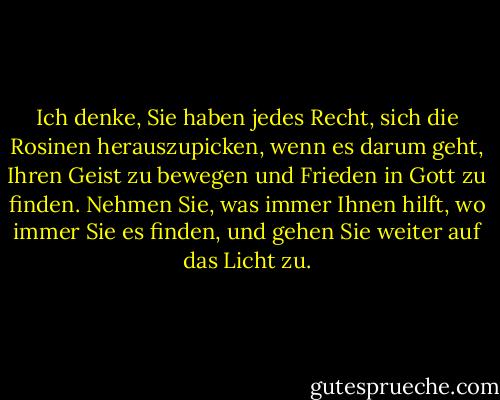 Ich denke, Sie haben jedes Recht, sich die Rosinen herauszupicken, wenn es darum geht, Ihren Geist zu bewegen und Frieden in Gott zu finden. Nehmen Sie, was immer Ihnen hilft, wo immer Sie es finden, und gehen Sie weiter auf das Licht zu. - Elizabeth Gilbert<
