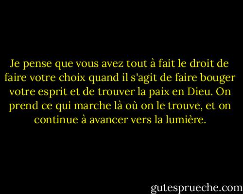 Je pense que vous avez tout à fait le droit de faire votre choix quand il s'agit de faire bouger votre esprit et de trouver la paix en Dieu. On prend ce qui marche là où on le trouve, et on continue à avancer vers la lumière. - Elizabeth Gilbert