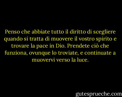 Penso che abbiate tutto il diritto di scegliere quando si tratta di muovere il vostro spirito e trovare la pace in Dio. Prendete ciò che funziona, ovunque lo troviate, e continuate a muovervi verso la luce. - Elizabeth Gilbert