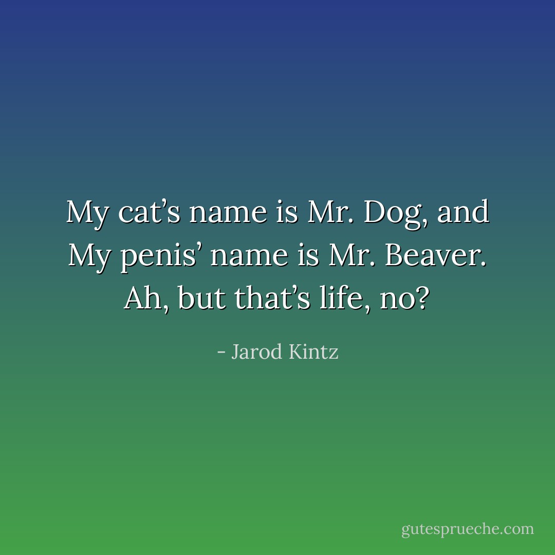 My cat’s name is Mr. Dog, and My penis’ name is Mr. Beaver. Ah, but that’s life, no? - Jarod Kintz
