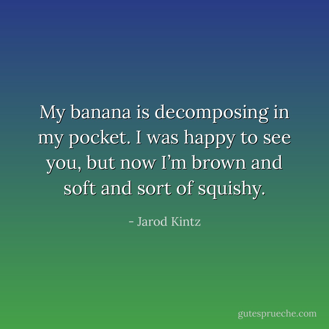 My banana is decomposing in my pocket. I was happy to see you, but now I’m brown and soft and sort of squishy. - Jarod Kintz