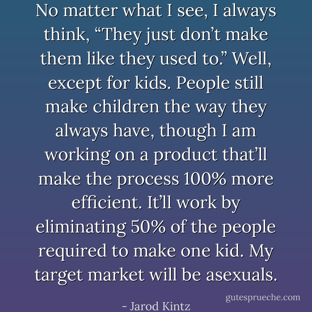 No matter what I see, I always think, “They just don’t make them like they used to.” Well, except for kids. People still make children the way they always have, though I am working on a product that’ll make the process 100% more efficient. It’ll work by eliminating 50% of the people required to make one kid. My target market will be asexuals. - Jarod Kintz