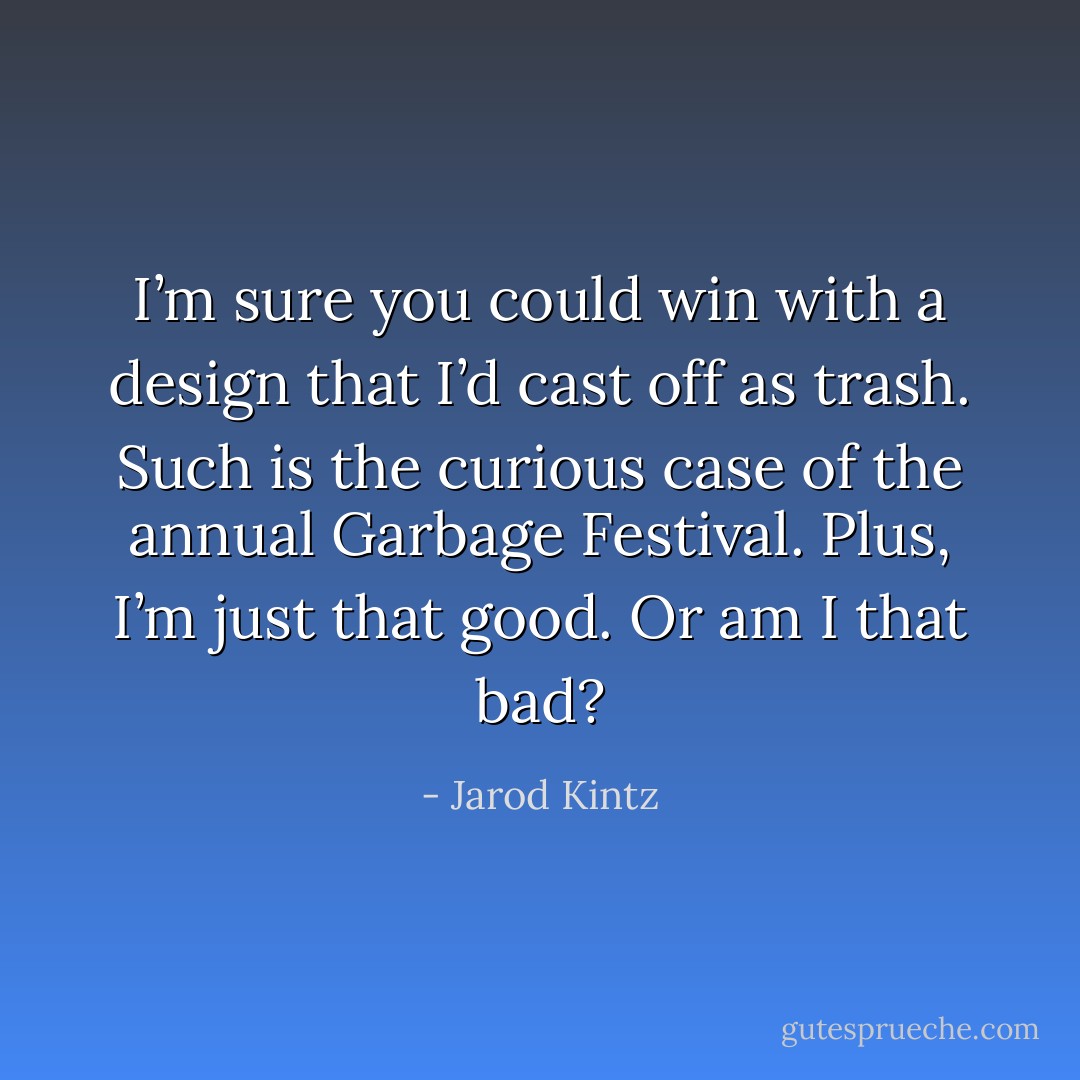I’m sure you could win with a design that I’d cast off as trash. Such is the curious case of the annual Garbage Festival. Plus, I’m just that good. Or am I that bad? - Jarod Kintz