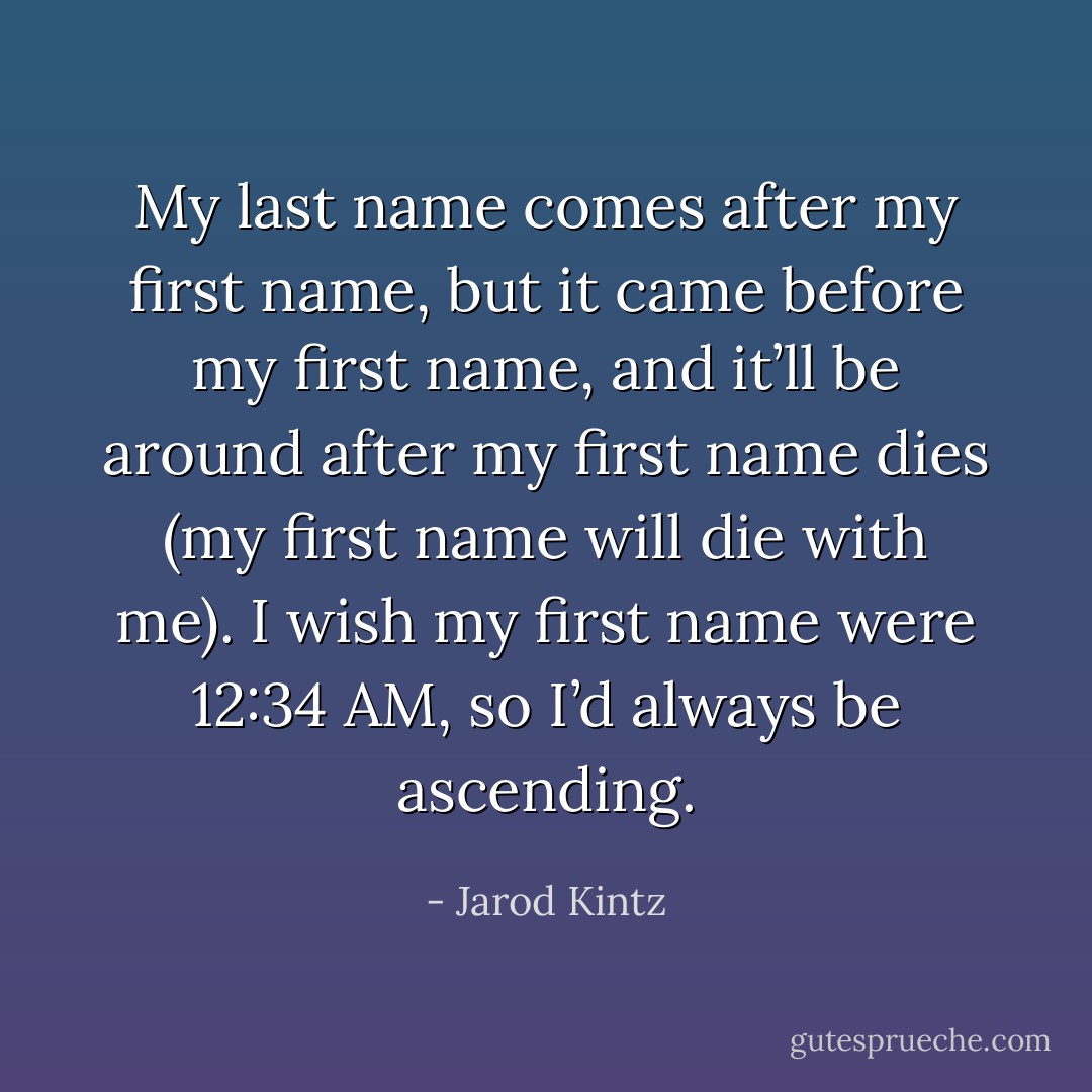 My last name comes after my first name, but it came before my first name, and it’ll be around after my first name dies (my first name will die with me). I wish my first name were 12:34 AM, so I’d always be ascending. - Jarod Kintz
