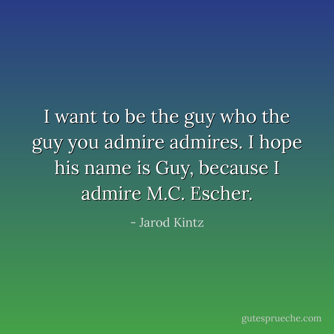 I want to be the guy who the guy you admire admires. I hope his name is Guy, because I admire M.C. Escher. - Jarod Kintz