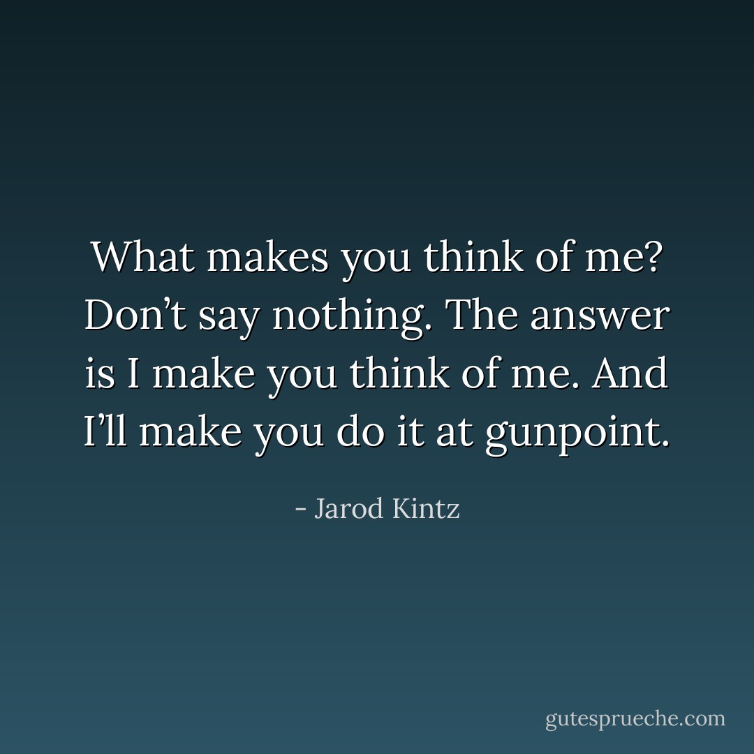 What makes you think of me? Don’t say nothing. The answer is I make you think of me. And I’ll make you do it at gunpoint. - Jarod Kintz